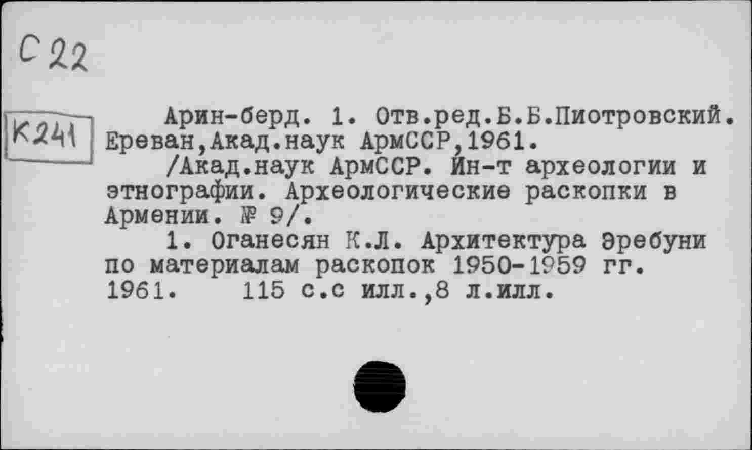 ﻿ix и/;- Арин-берд. 1. Отв.ред.Б.Б.Пиотровский. КлМ Ереван,Акад.наук АрмССР,1961.
—— 1 /кк&д,.на.ук АрмССР. Ин-т археологии и этнографии. Археологические раскопки в Армении, і? 9/.
1. Оганесян К.Л. Архитектура эребуни по материалам раскопок 1950-1959 гг.
1961.	115 с.с илл.,8 л.илл.